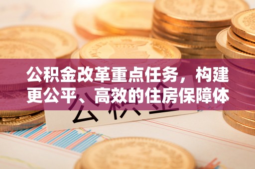 安化公积金改革重点任务，构建更公平、高效的住房保障体系