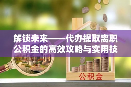 安化解锁未来——代办提取离职公积金的高效攻略与实用技巧