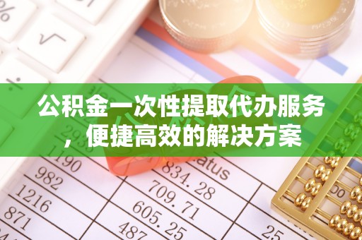 安化公积金一次性提取代办服务，便捷高效的解决方案