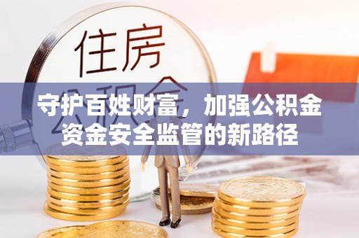 安化守护百姓财富，加强公积金资金安全监管的新路径