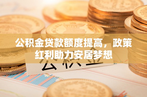 安化公积金贷款额度提高，政策红利助力安居梦想