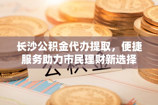 安化长沙公积金代办提取，便捷服务助力市民理财新选择