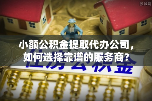 安化小额公积金提取代办公司，如何选择靠谱的服务商？