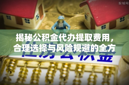 安化揭秘公积金代办提取费用，合理选择与风险规避的全方位解析