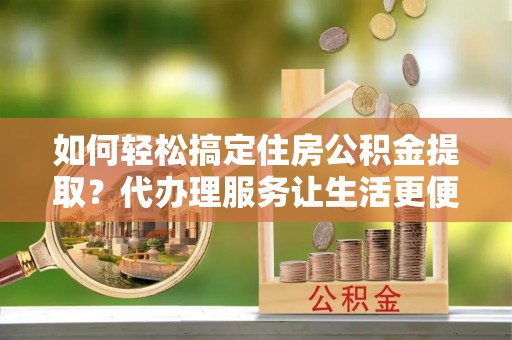 安化如何轻松搞定住房公积金提取？代办理服务让生活更便捷！