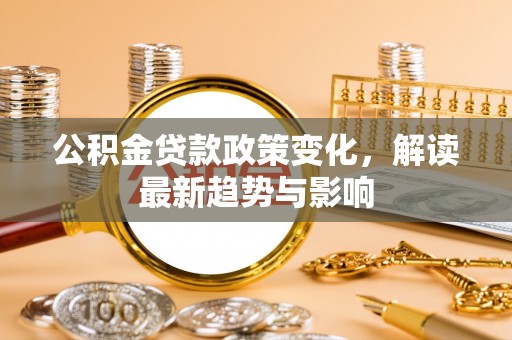 安化公积金贷款政策变化，解读最新趋势与影响