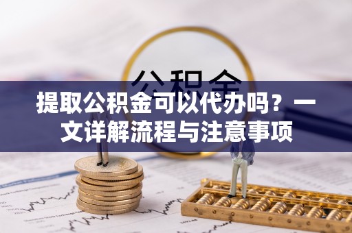 安化提取公积金可以代办吗？一文详解流程与注意事项
