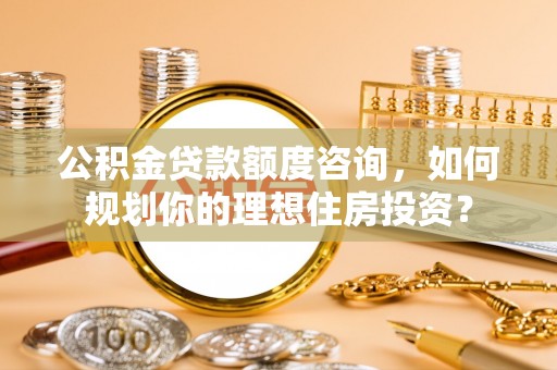 安化公积金贷款额度咨询，如何规划你的理想住房投资？
