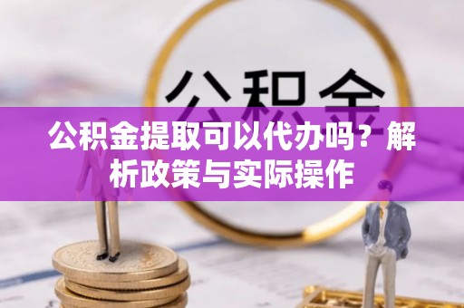 安化公积金提取可以代办吗？解析政策与实际操作