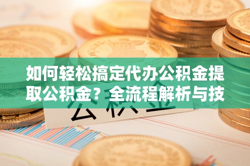 安化如何轻松搞定代办公积金提取公积金？全流程解析与技巧分享
