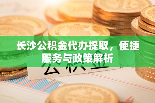 安化长沙公积金代办提取，便捷服务与政策解析