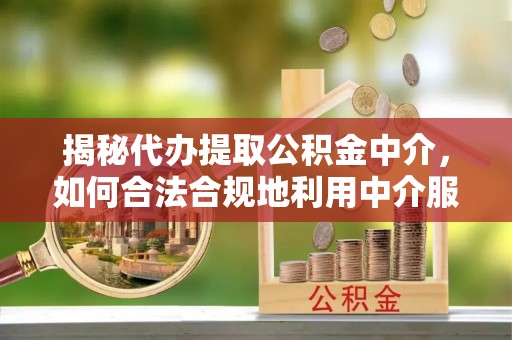 安化揭秘代办提取公积金中介，如何合法合规地利用中介服务