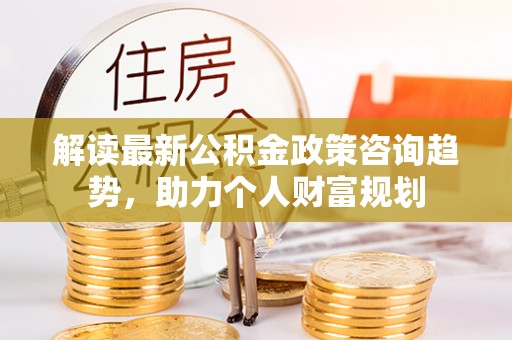 安化解读最新公积金政策咨询趋势，助力个人财富规划