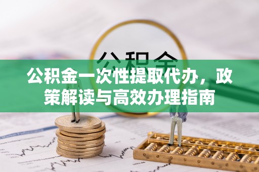安化公积金一次性提取代办，政策解读与高效办理指南