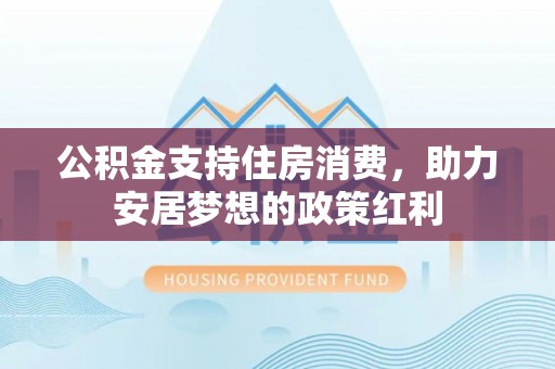 安化公积金支持住房消费，助力安居梦想的政策红利