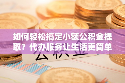 安化如何轻松搞定小额公积金提取？代办服务让生活更简单