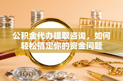 安化公积金代办提取咨询，如何轻松搞定你的资金问题