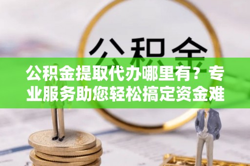 安化公积金提取代办哪里有？专业服务助您轻松搞定资金难题