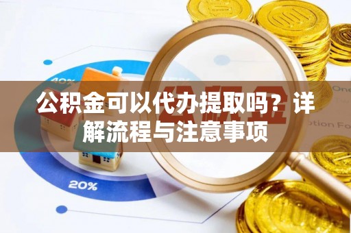 安化公积金可以代办提取吗？详解流程与注意事项