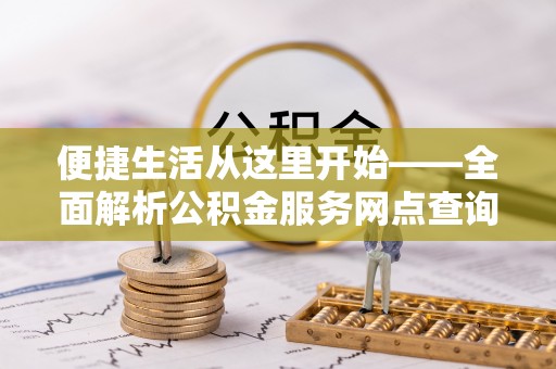 安化便捷生活从这里开始——全面解析公积金服务网点查询技巧