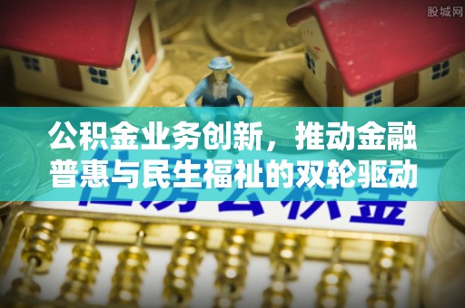 安化公积金业务创新，推动金融普惠与民生福祉的双轮驱动