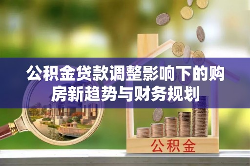 安化公积金贷款调整影响下的购房新趋势与财务规划