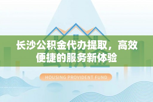 安化长沙公积金代办提取，高效便捷的服务新体验
