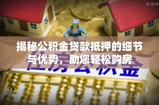 安化揭秘公积金贷款抵押的细节与优势，助您轻松购房