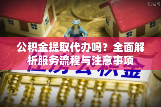 安化公积金提取代办吗？全面解析服务流程与注意事项