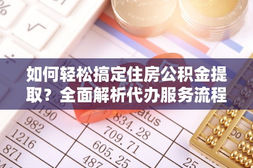 安化如何轻松搞定住房公积金提取？全面解析代办服务流程与优势