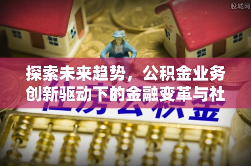 安化探索未来趋势，公积金业务创新驱动下的金融变革与社会价值