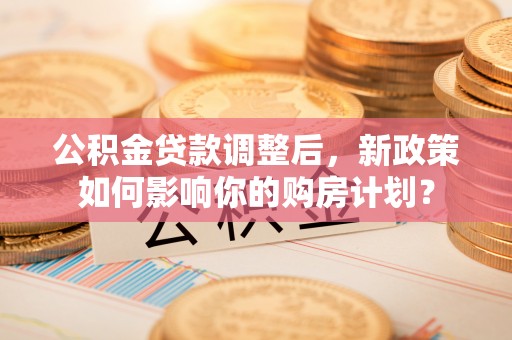 安化公积金贷款调整后，新政策如何影响你的购房计划？