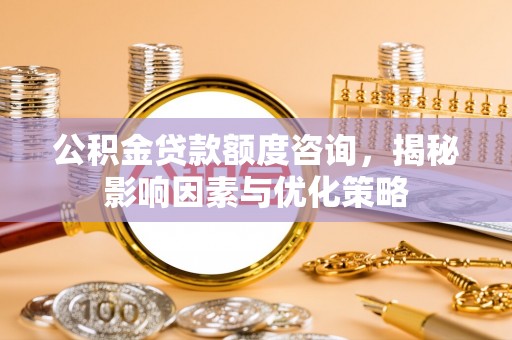 安化公积金贷款额度咨询，揭秘影响因素与优化策略