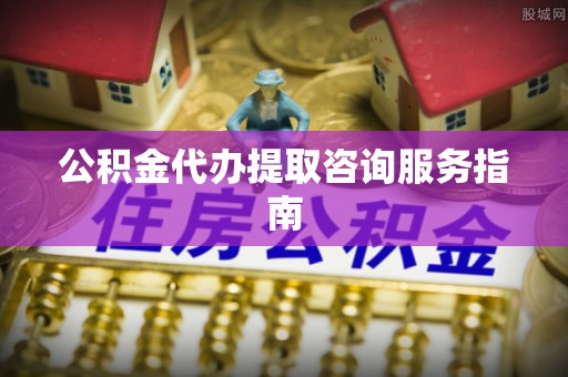 安化公积金代办提取咨询服务指南