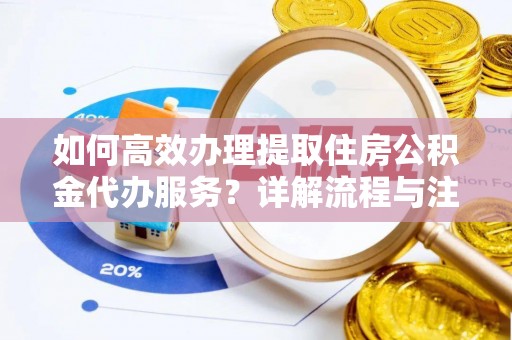 安化如何高效办理提取住房公积金代办服务？详解流程与注意事项