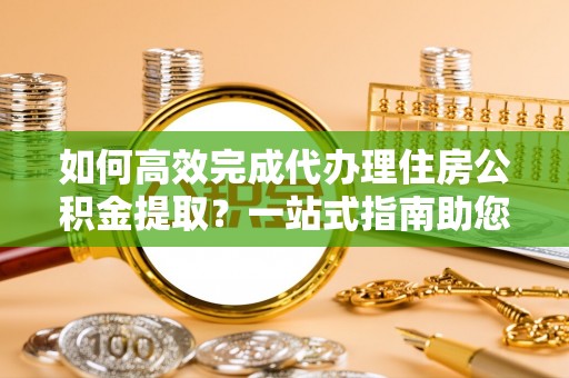 安化如何高效完成代办理住房公积金提取？一站式指南助您轻松搞定