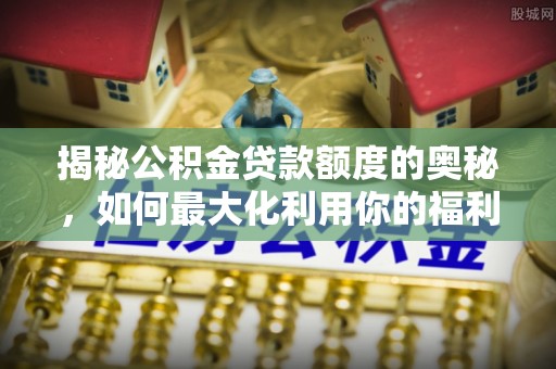 安化揭秘公积金贷款额度的奥秘，如何最大化利用你的福利？