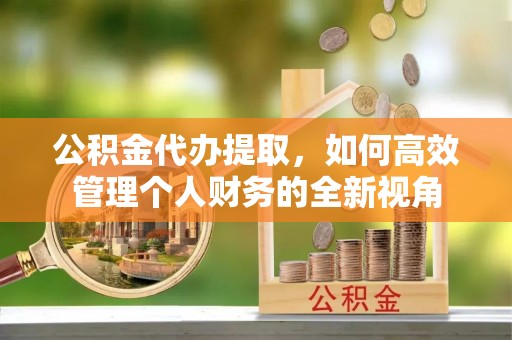安化公积金代办提取，如何高效管理个人财务的全新视角