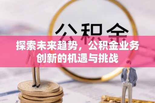 安化探索未来趋势，公积金业务创新的机遇与挑战