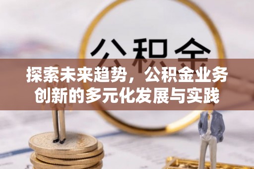 安化探索未来趋势，公积金业务创新的多元化发展与实践