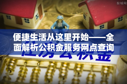 安化便捷生活从这里开始——全面解析公积金服务网点查询与高效利用