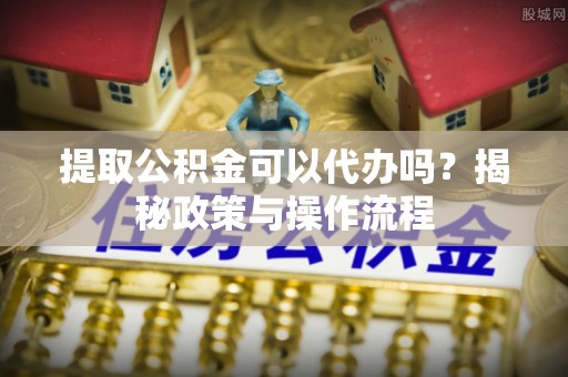 安化提取公积金可以代办吗？揭秘政策与操作流程