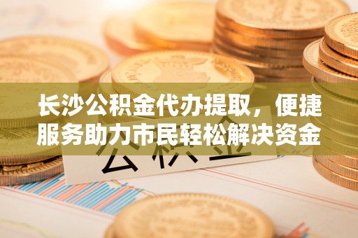 安化长沙公积金代办提取，便捷服务助力市民轻松解决资金需求