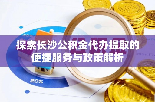 安化探索长沙公积金代办提取的便捷服务与政策解析