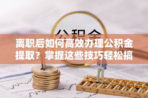 安化离职后如何高效办理公积金提取？掌握这些技巧轻松搞定