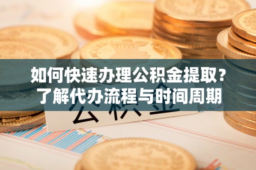 安化如何快速办理公积金提取？了解代办流程与时间周期