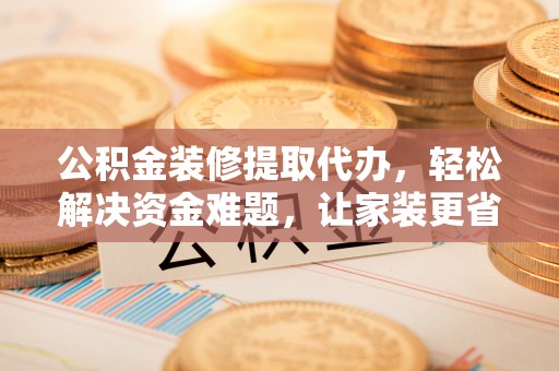 安化公积金装修提取代办，轻松解决资金难题，让家装更省心