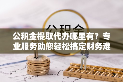 安化公积金提取代办哪里有？专业服务助您轻松搞定财务难题