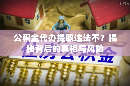 安化公积金代办提取违法不？揭秘背后的真相与风险