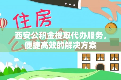 安化西安公积金提取代办服务，便捷高效的解决方案